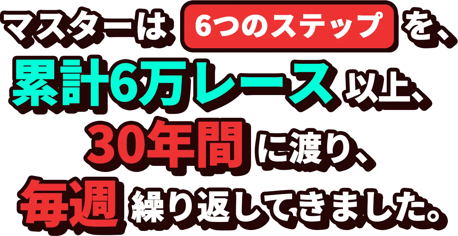 マスターは6つのステップを累計6万レース以上、30年間に渡り、毎年繰り返してきました。