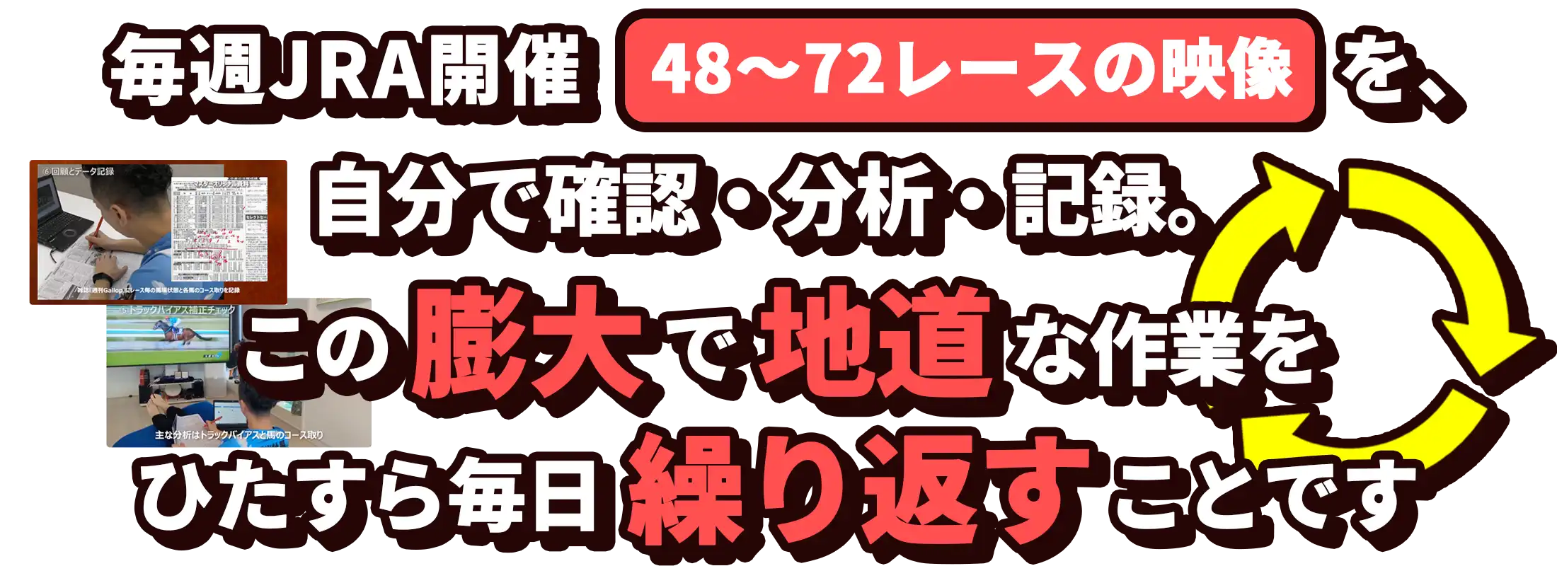 毎週JRA開催の24〜36レースのレース映像を
自分で確認・分析・記録。この地道な作業をひたすら繰り返すことです。